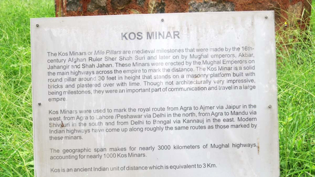 A board on Kos Minars at the Delhi zoo. It says: "The Kos Minars or Mile Pillars are medieval milestones that were made by the 16th- century Afghan Ruler Sher Shah Suri and later on by Mughal emperors, Akbar, Jahangir and Shah Jahan. These Minars were erected by the Mughal Emperors on the main highways across the empire to mark the distance. The Kos Minar is a solid round pillar around 30 feet in height that stands on a masonry platform built with bricks and plastered over with lime. Though not architecturally very impressive, being milestones, they were an important part of communication and travel in a large empireKos Minars were used to mark the royal route from Agra to Ajmer via Jaipur in the west, from Agra to Lahore/Peshawar via Delhi in the north, from Agra to Mandu via Shivurn in the south and from Delhi to Bengal via Kannauj in the east. Modern Indian highways have come up along roughly the same routes as those marked by these minars. The geographic span makes for nearly 3000 kilometers of Mughal highways. accounting for nearly 1000 Kos Minars. Kos is an ancient Indian unit of distance which is equivalent to 3 Km."